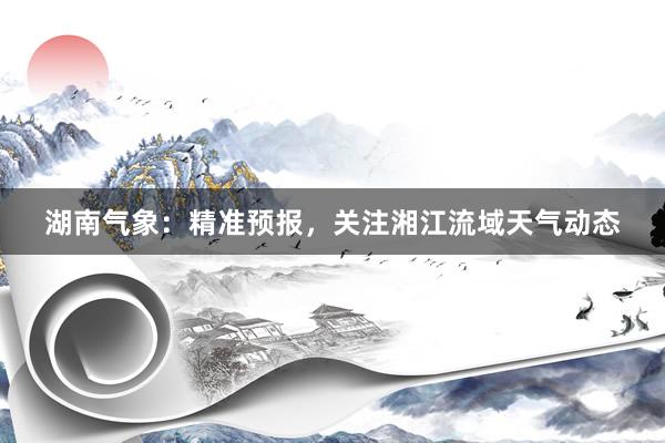 湖南气象：精准预报，关注湘江流域天气动态